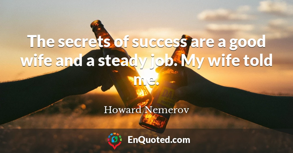The secrets of success are a good wife and a steady job. My wife told me.