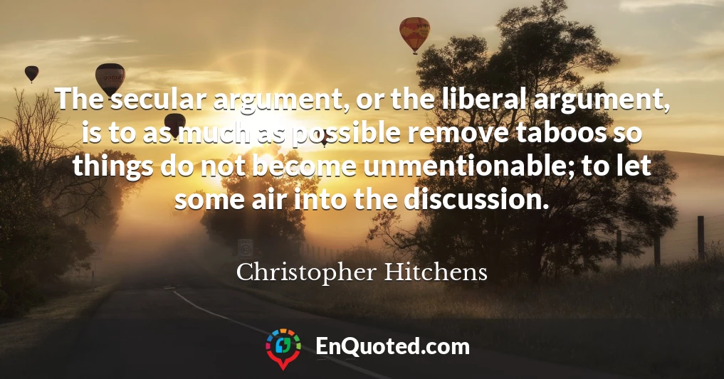 The secular argument, or the liberal argument, is to as much as possible remove taboos so things do not become unmentionable; to let some air into the discussion.