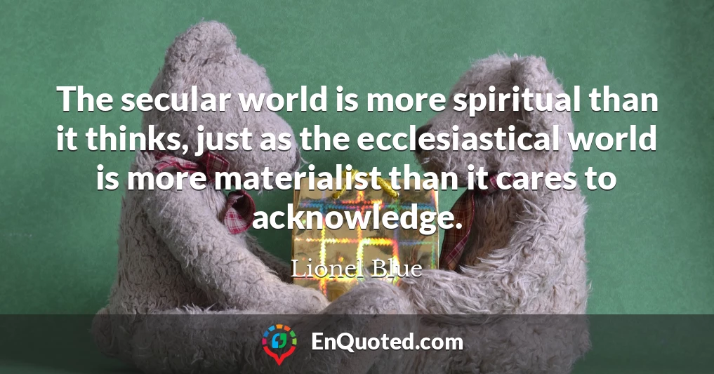The secular world is more spiritual than it thinks, just as the ecclesiastical world is more materialist than it cares to acknowledge.
