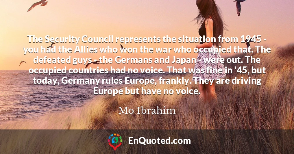 The Security Council represents the situation from 1945 - you had the Allies who won the war who occupied that. The defeated guys - the Germans and Japan - were out. The occupied countries had no voice. That was fine in '45, but today, Germany rules Europe, frankly. They are driving Europe but have no voice.