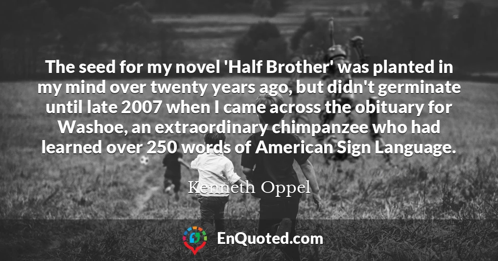 The seed for my novel 'Half Brother' was planted in my mind over twenty years ago, but didn't germinate until late 2007 when I came across the obituary for Washoe, an extraordinary chimpanzee who had learned over 250 words of American Sign Language.