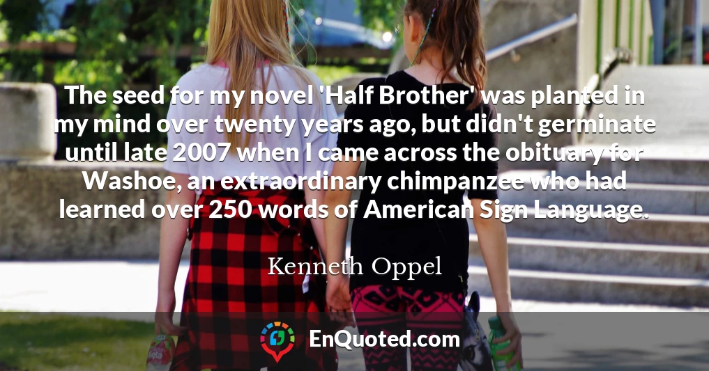 The seed for my novel 'Half Brother' was planted in my mind over twenty years ago, but didn't germinate until late 2007 when I came across the obituary for Washoe, an extraordinary chimpanzee who had learned over 250 words of American Sign Language.