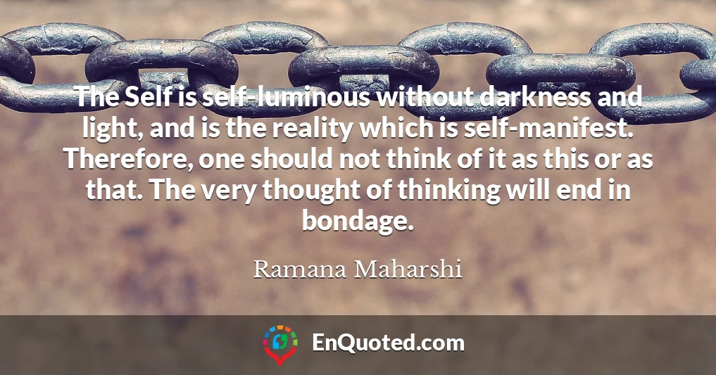 The Self is self-luminous without darkness and light, and is the reality which is self-manifest. Therefore, one should not think of it as this or as that. The very thought of thinking will end in bondage.