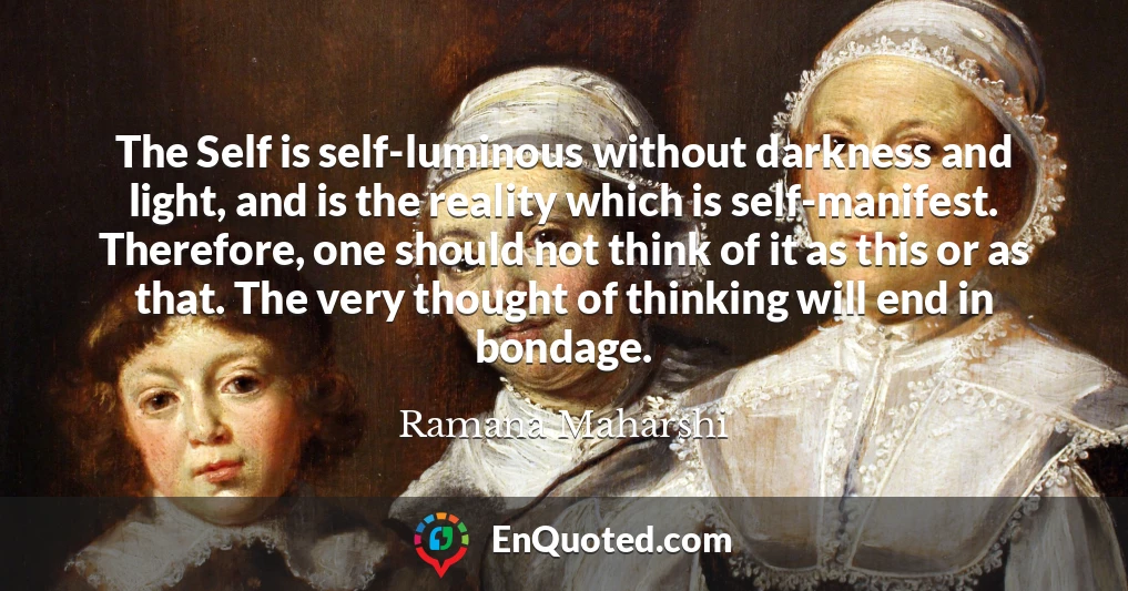 The Self is self-luminous without darkness and light, and is the reality which is self-manifest. Therefore, one should not think of it as this or as that. The very thought of thinking will end in bondage.