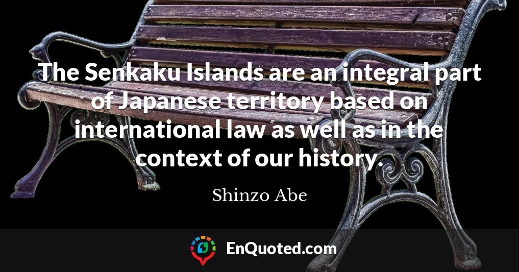 The Senkaku Islands are an integral part of Japanese territory based on international law as well as in the context of our history.