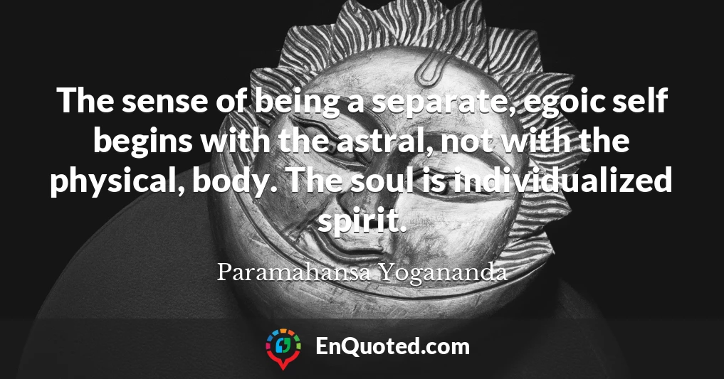 The sense of being a separate, egoic self begins with the astral, not with the physical, body. The soul is individualized spirit.