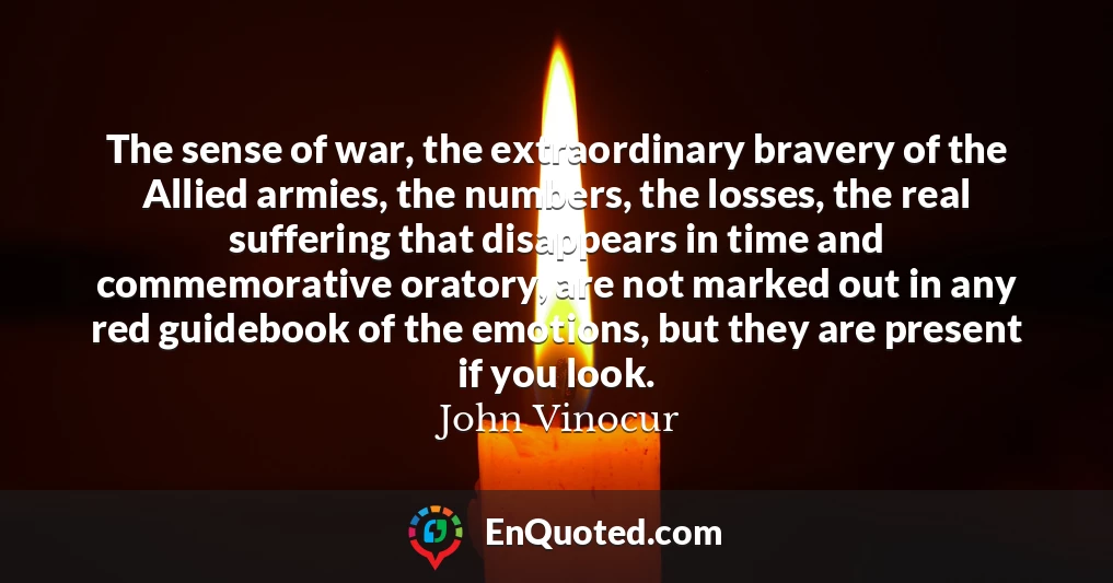 The sense of war, the extraordinary bravery of the Allied armies, the numbers, the losses, the real suffering that disappears in time and commemorative oratory, are not marked out in any red guidebook of the emotions, but they are present if you look.