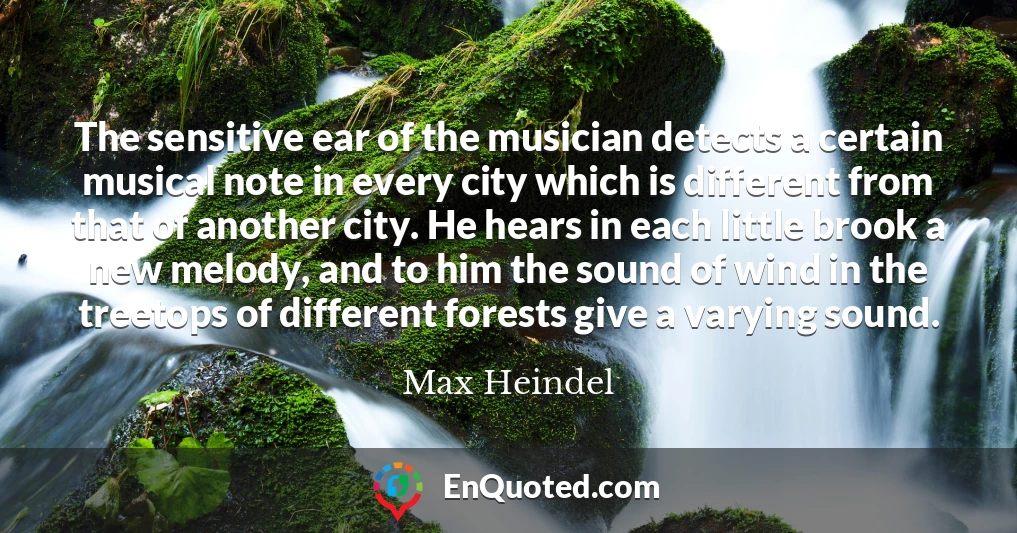 The sensitive ear of the musician detects a certain musical note in every city which is different from that of another city. He hears in each little brook a new melody, and to him the sound of wind in the treetops of different forests give a varying sound.