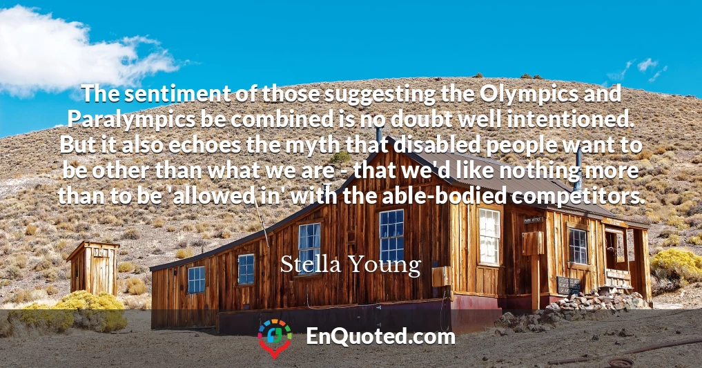 The sentiment of those suggesting the Olympics and Paralympics be combined is no doubt well intentioned. But it also echoes the myth that disabled people want to be other than what we are - that we'd like nothing more than to be 'allowed in' with the able-bodied competitors.