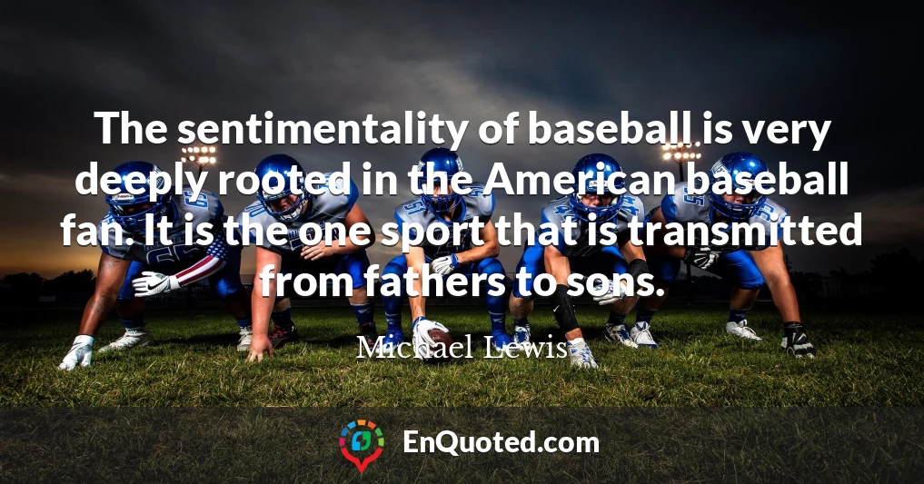 The sentimentality of baseball is very deeply rooted in the American baseball fan. It is the one sport that is transmitted from fathers to sons.