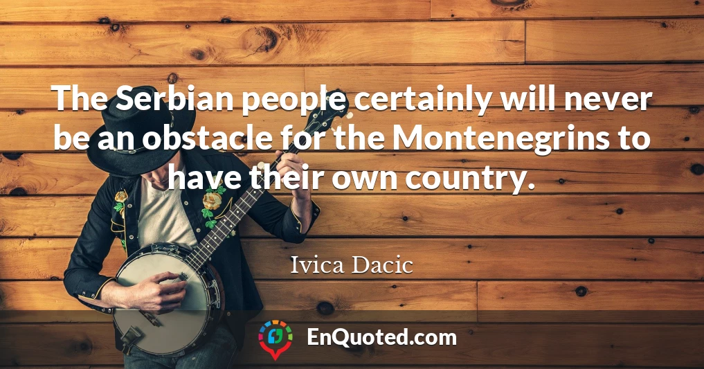 The Serbian people certainly will never be an obstacle for the Montenegrins to have their own country.