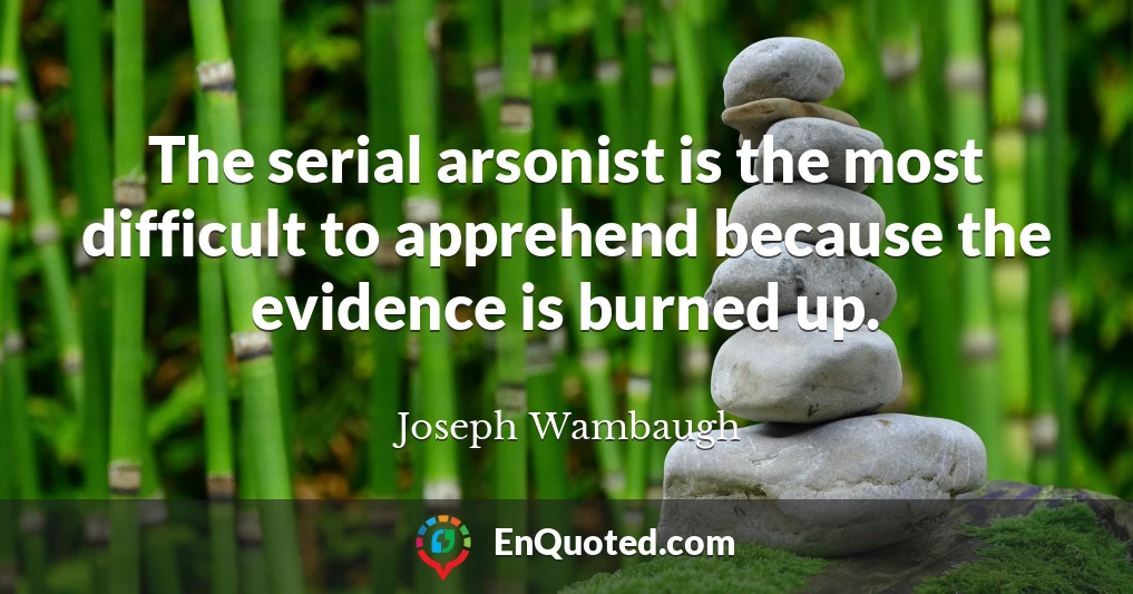 The serial arsonist is the most difficult to apprehend because the evidence is burned up.