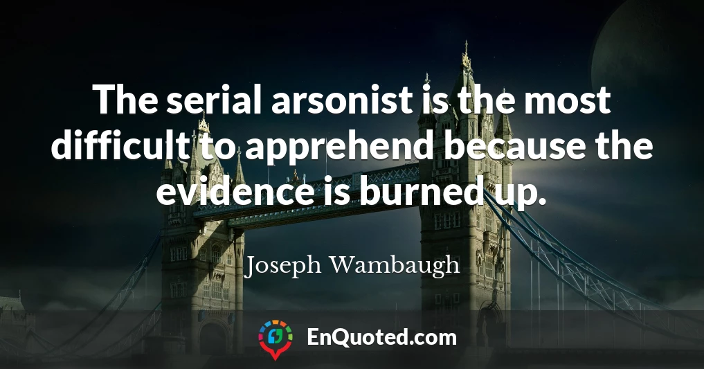 The serial arsonist is the most difficult to apprehend because the evidence is burned up.