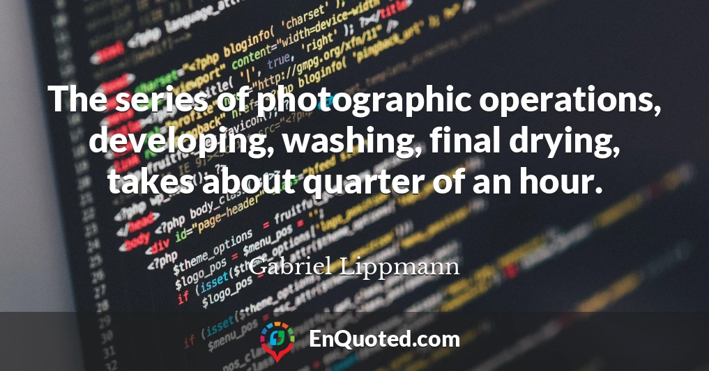 The series of photographic operations, developing, washing, final drying, takes about quarter of an hour.