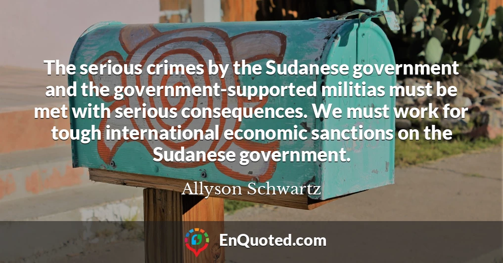 The serious crimes by the Sudanese government and the government-supported militias must be met with serious consequences. We must work for tough international economic sanctions on the Sudanese government.