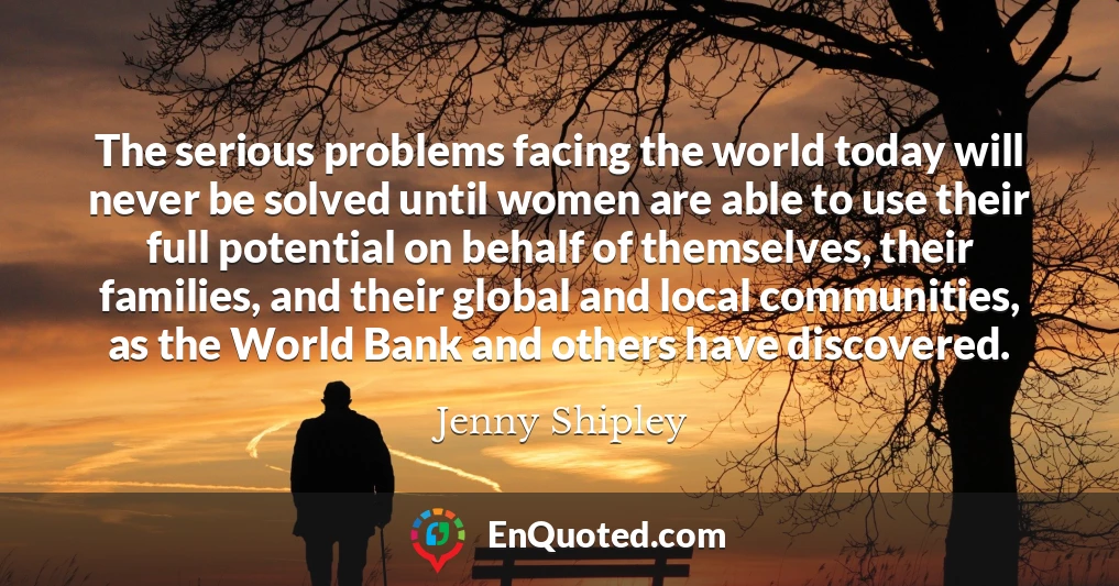 The serious problems facing the world today will never be solved until women are able to use their full potential on behalf of themselves, their families, and their global and local communities, as the World Bank and others have discovered.