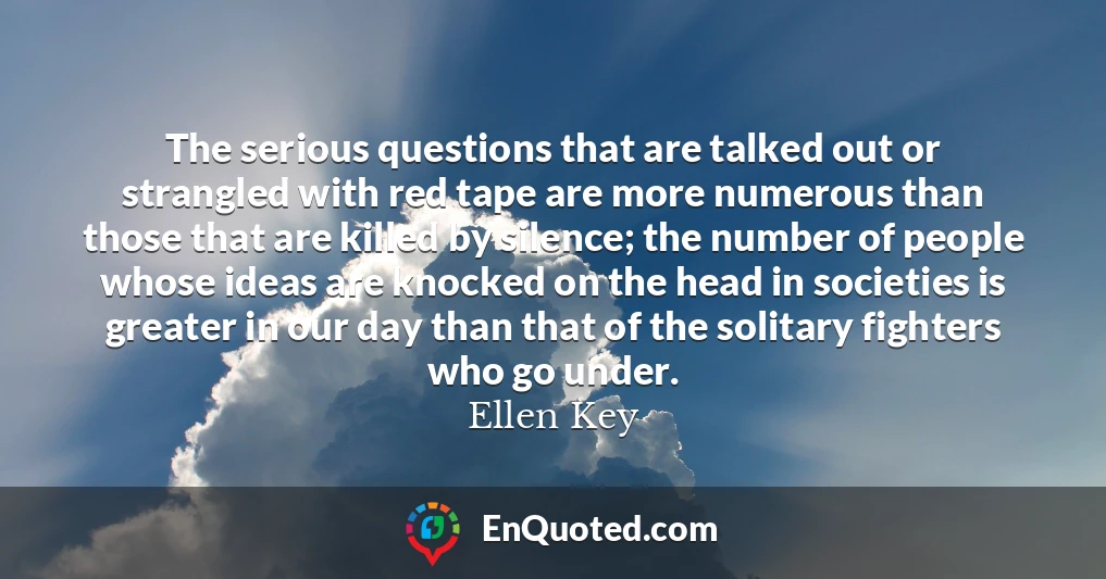 The serious questions that are talked out or strangled with red tape are more numerous than those that are killed by silence; the number of people whose ideas are knocked on the head in societies is greater in our day than that of the solitary fighters who go under.