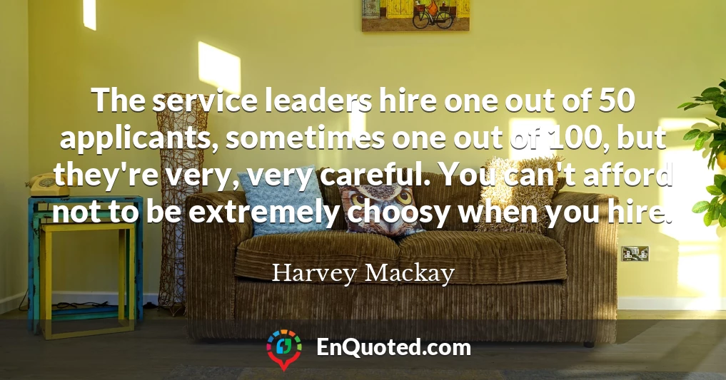 The service leaders hire one out of 50 applicants, sometimes one out of 100, but they're very, very careful. You can't afford not to be extremely choosy when you hire.
