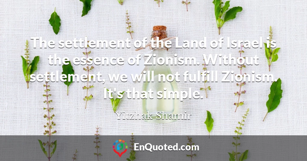 The settlement of the Land of Israel is the essence of Zionism. Without settlement, we will not fulfill Zionism. It's that simple.