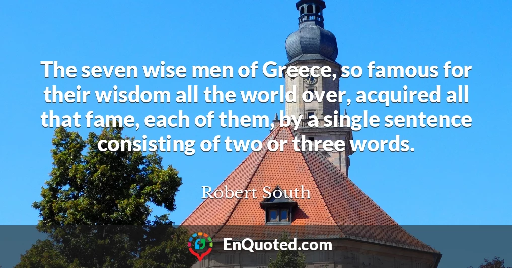 The seven wise men of Greece, so famous for their wisdom all the world over, acquired all that fame, each of them, by a single sentence consisting of two or three words.