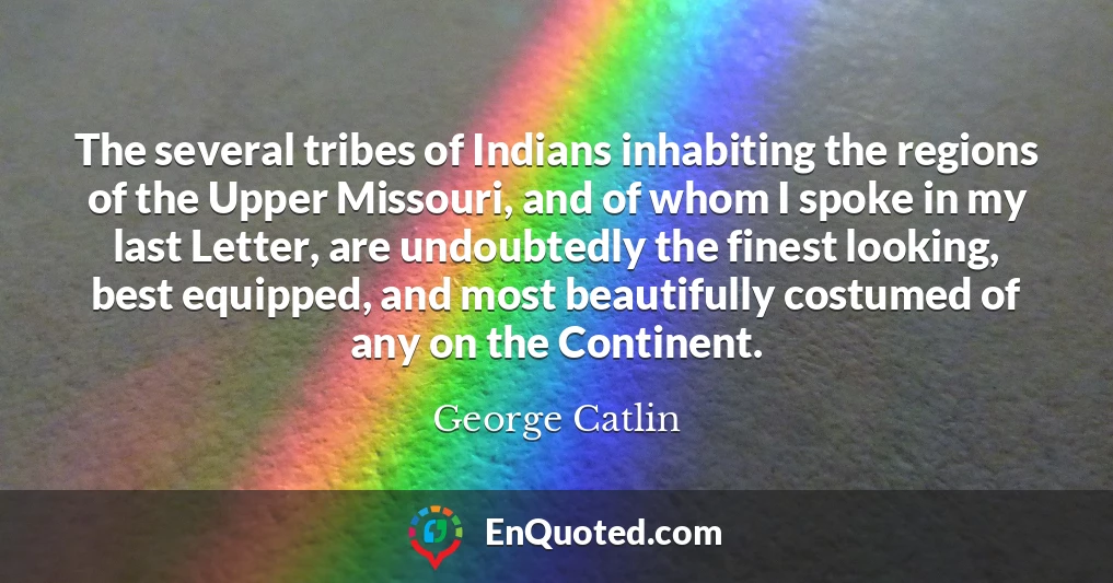 The several tribes of Indians inhabiting the regions of the Upper Missouri, and of whom I spoke in my last Letter, are undoubtedly the finest looking, best equipped, and most beautifully costumed of any on the Continent.