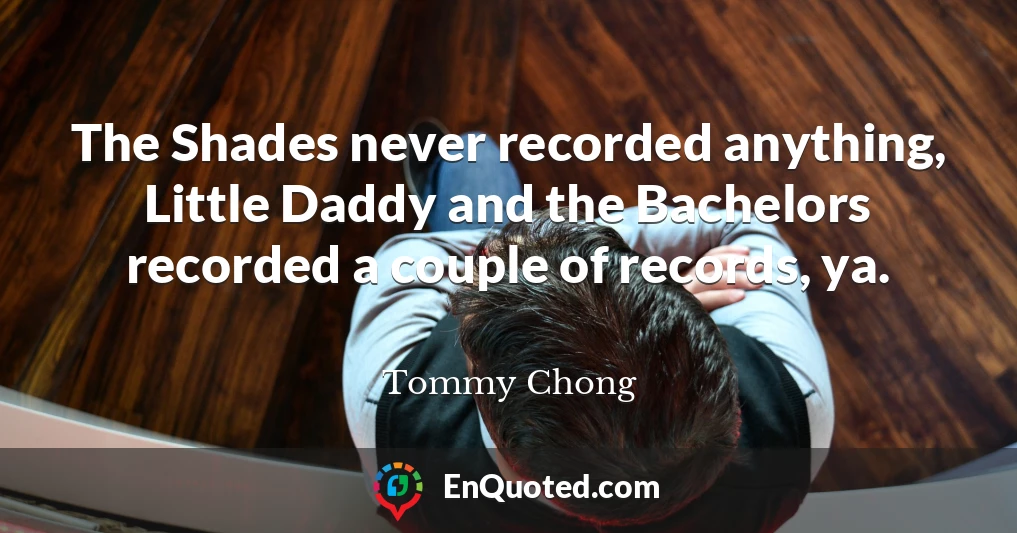 The Shades never recorded anything, Little Daddy and the Bachelors recorded a couple of records, ya.
