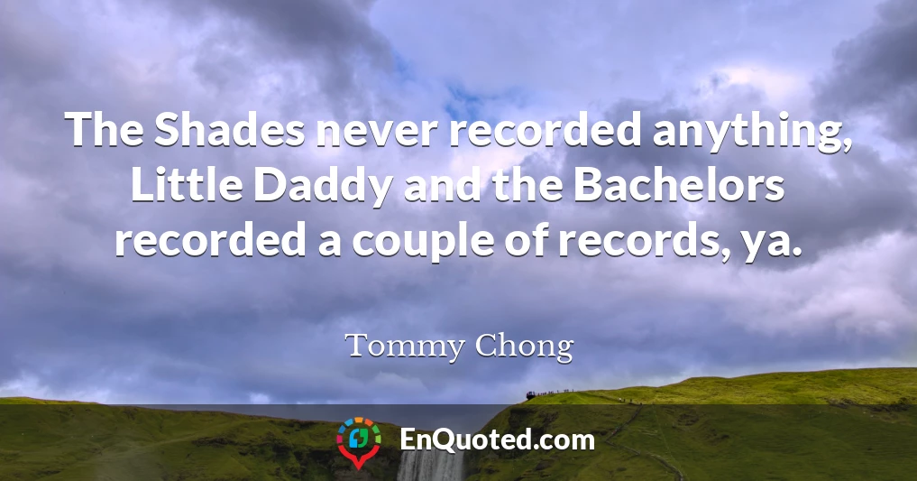 The Shades never recorded anything, Little Daddy and the Bachelors recorded a couple of records, ya.