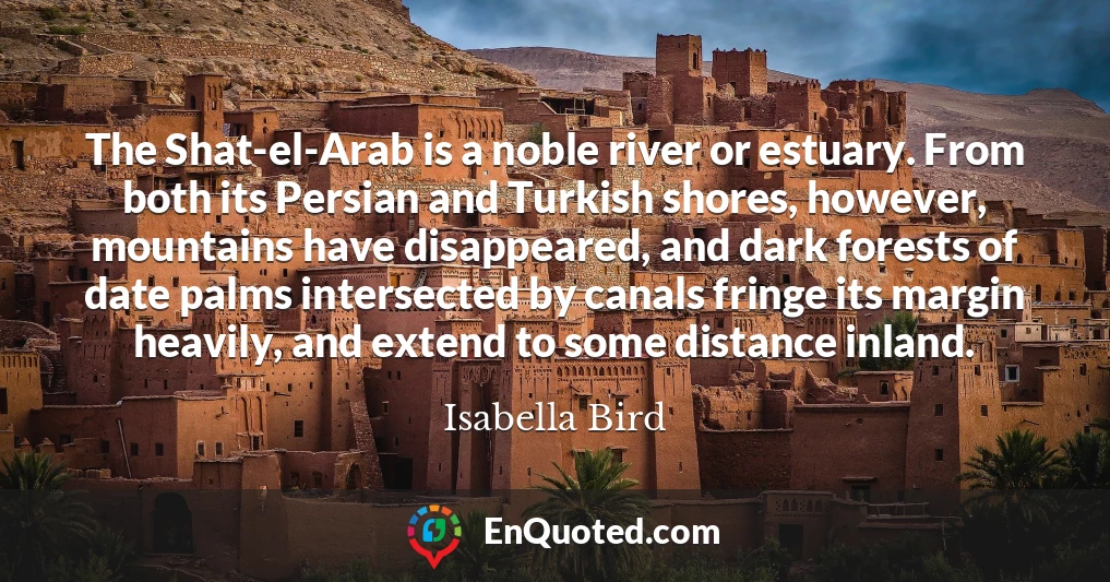 The Shat-el-Arab is a noble river or estuary. From both its Persian and Turkish shores, however, mountains have disappeared, and dark forests of date palms intersected by canals fringe its margin heavily, and extend to some distance inland.
