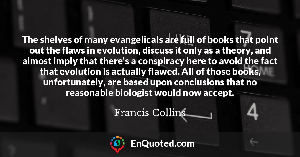 The shelves of many evangelicals are full of books that point out the flaws in evolution, discuss it only as a theory, and almost imply that there's a conspiracy here to avoid the fact that evolution is actually flawed. All of those books, unfortunately, are based upon conclusions that no reasonable biologist would now accept.