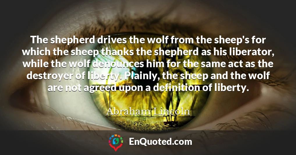 The shepherd drives the wolf from the sheep's for which the sheep thanks the shepherd as his liberator, while the wolf denounces him for the same act as the destroyer of liberty. Plainly, the sheep and the wolf are not agreed upon a definition of liberty.