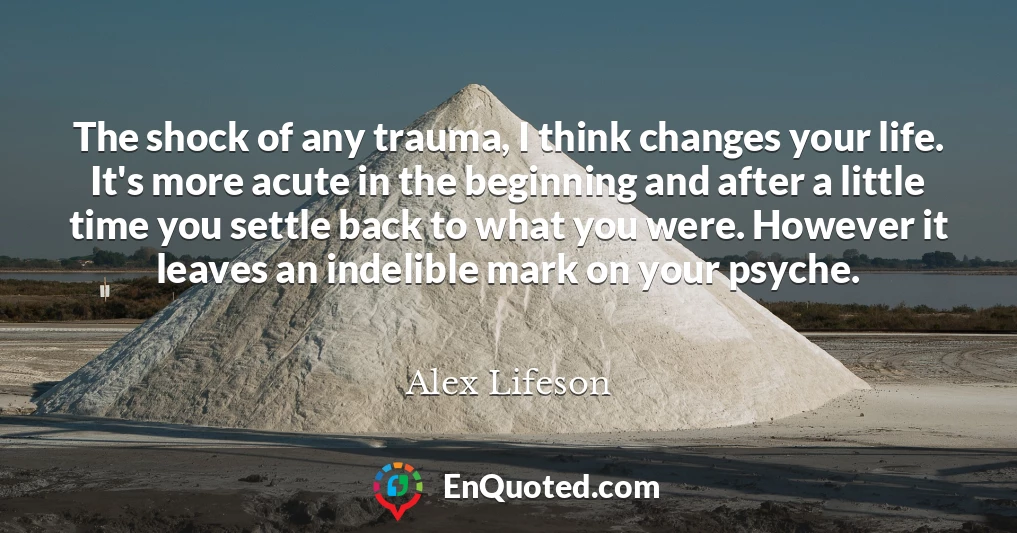 The shock of any trauma, I think changes your life. It's more acute in the beginning and after a little time you settle back to what you were. However it leaves an indelible mark on your psyche.