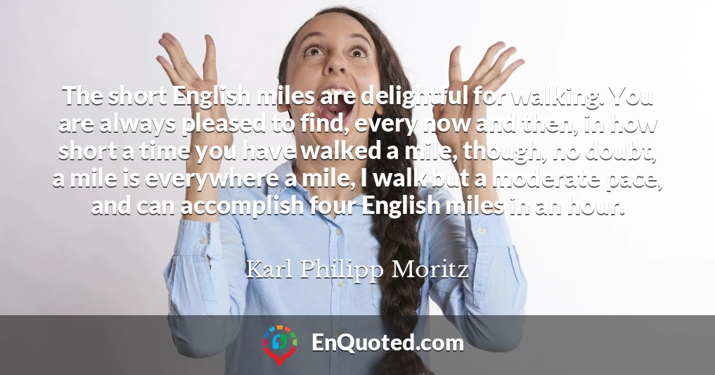 The short English miles are delightful for walking. You are always pleased to find, every now and then, in how short a time you have walked a mile, though, no doubt, a mile is everywhere a mile, I walk but a moderate pace, and can accomplish four English miles in an hour.