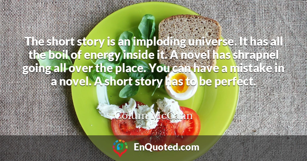 The short story is an imploding universe. It has all the boil of energy inside it. A novel has shrapnel going all over the place. You can have a mistake in a novel. A short story has to be perfect.
