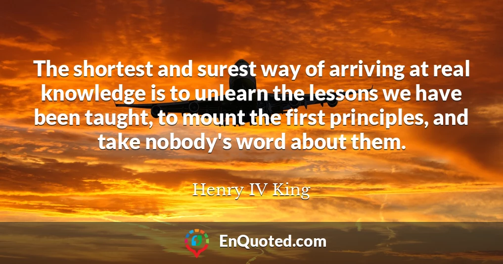 The shortest and surest way of arriving at real knowledge is to unlearn the lessons we have been taught, to mount the first principles, and take nobody's word about them.