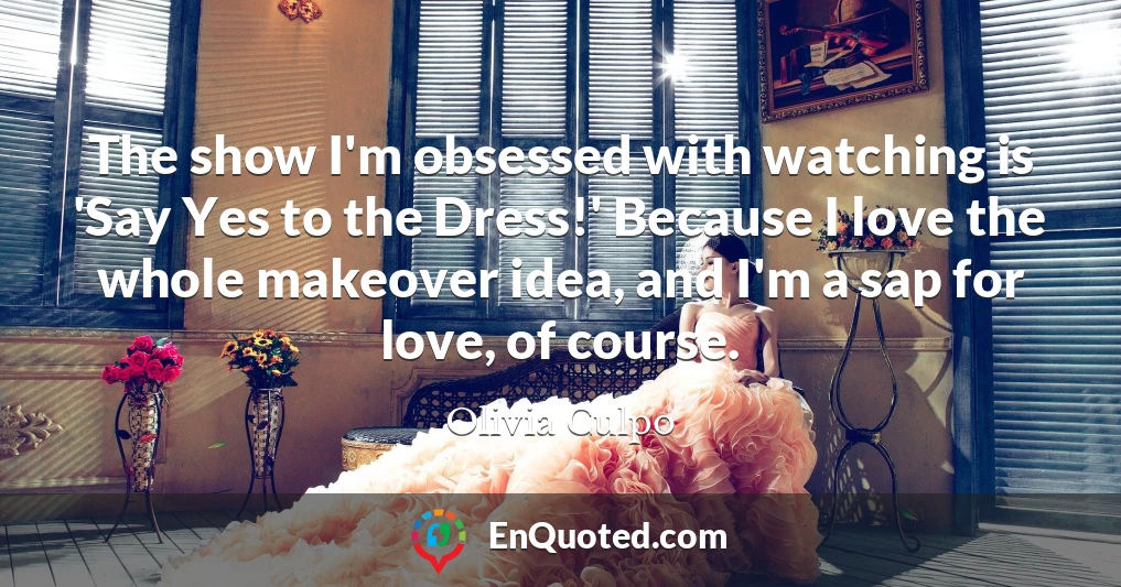 The show I'm obsessed with watching is 'Say Yes to the Dress!' Because I love the whole makeover idea, and I'm a sap for love, of course.