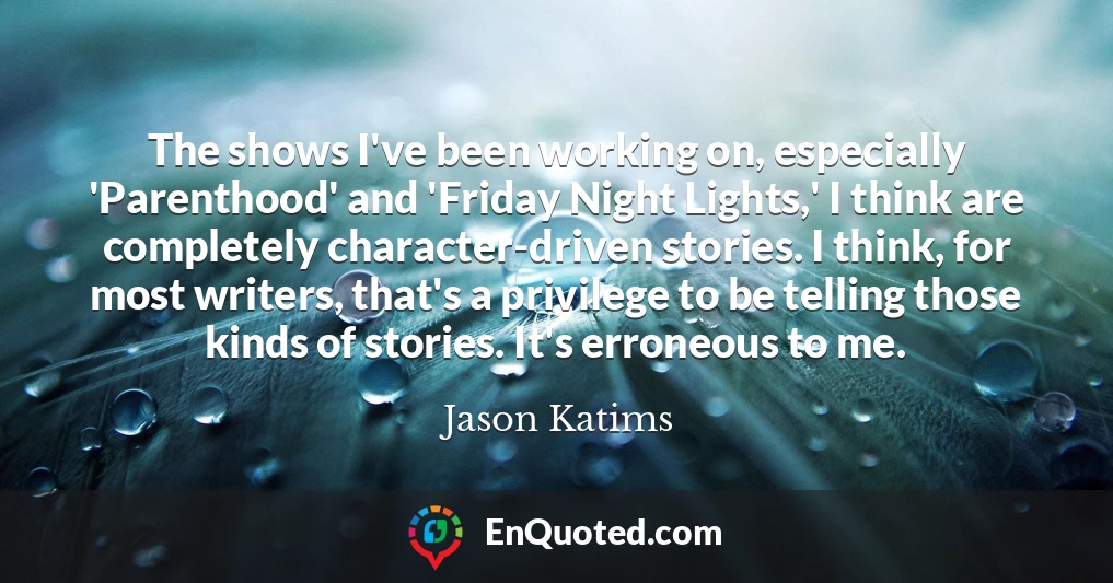 The shows I've been working on, especially 'Parenthood' and 'Friday Night Lights,' I think are completely character-driven stories. I think, for most writers, that's a privilege to be telling those kinds of stories. It's erroneous to me.