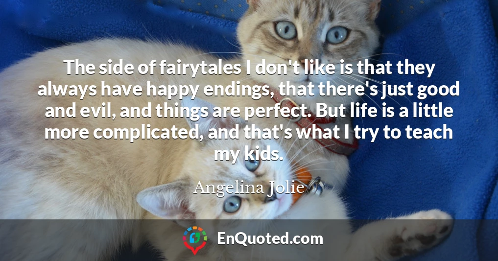 The side of fairytales I don't like is that they always have happy endings, that there's just good and evil, and things are perfect. But life is a little more complicated, and that's what I try to teach my kids.