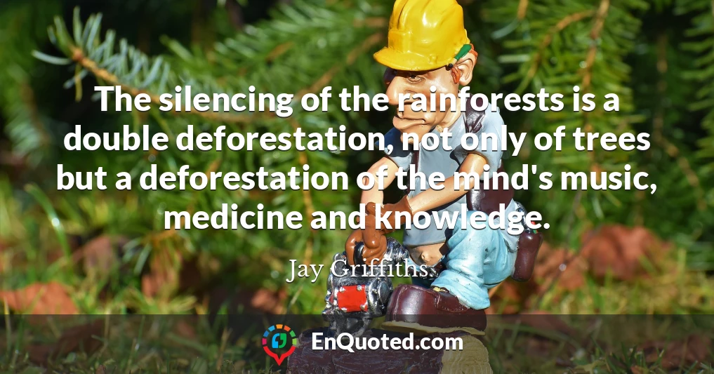 The silencing of the rainforests is a double deforestation, not only of trees but a deforestation of the mind's music, medicine and knowledge.