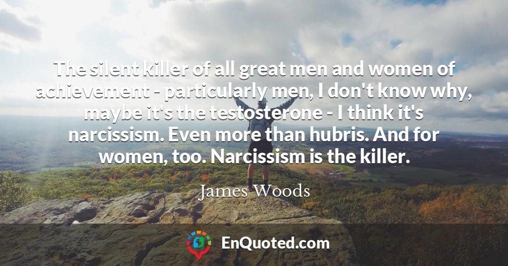 The silent killer of all great men and women of achievement - particularly men, I don't know why, maybe it's the testosterone - I think it's narcissism. Even more than hubris. And for women, too. Narcissism is the killer.