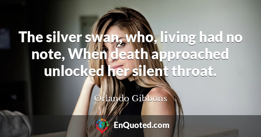The silver swan, who, living had no note, When death approached unlocked her silent throat.