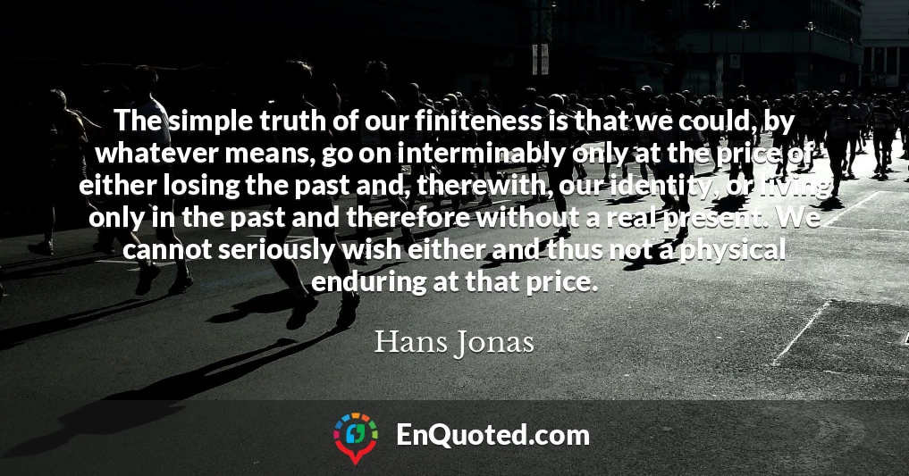 The simple truth of our finiteness is that we could, by whatever means, go on interminably only at the price of either losing the past and, therewith, our identity, or living only in the past and therefore without a real present. We cannot seriously wish either and thus not a physical enduring at that price.