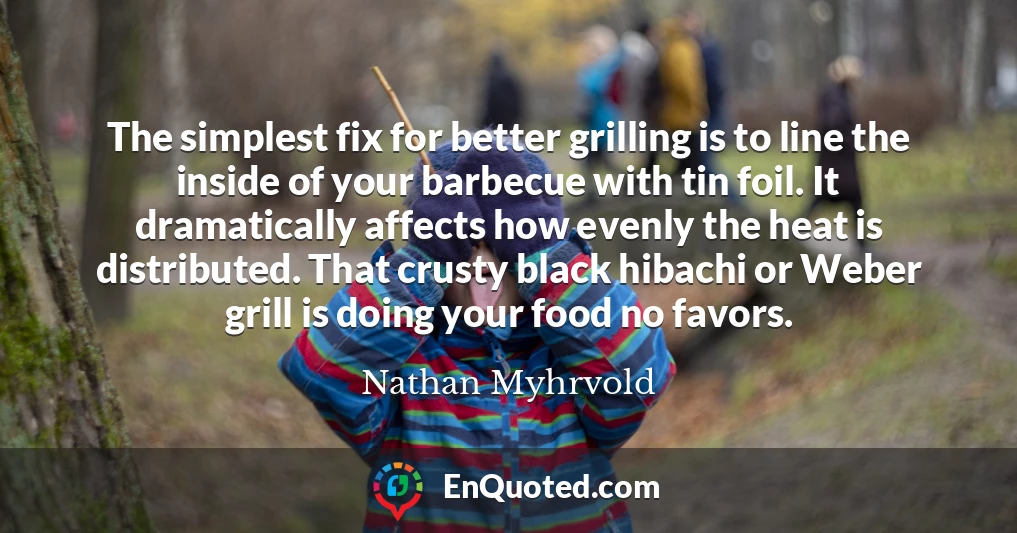 The simplest fix for better grilling is to line the inside of your barbecue with tin foil. It dramatically affects how evenly the heat is distributed. That crusty black hibachi or Weber grill is doing your food no favors.
