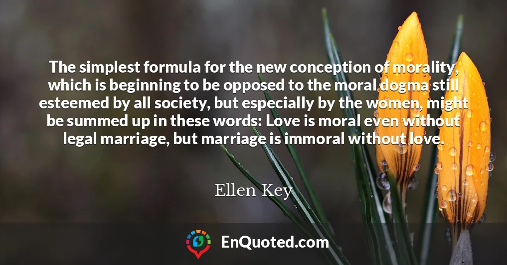 The simplest formula for the new conception of morality, which is beginning to be opposed to the moral dogma still esteemed by all society, but especially by the women, might be summed up in these words: Love is moral even without legal marriage, but marriage is immoral without love.