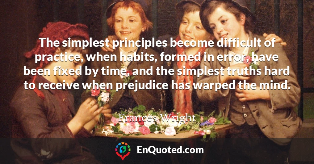 The simplest principles become difficult of practice, when habits, formed in error, have been fixed by time, and the simplest truths hard to receive when prejudice has warped the mind.