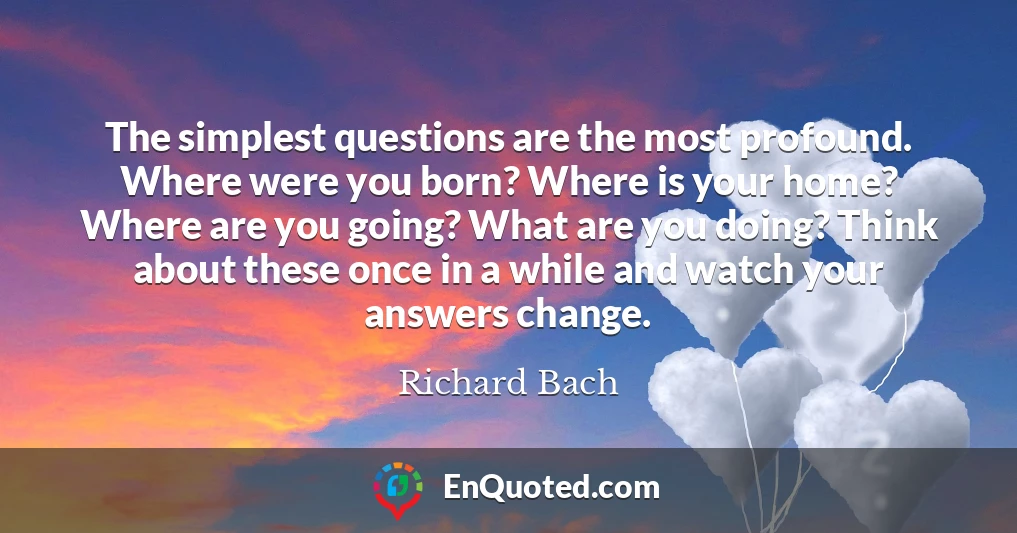 The simplest questions are the most profound. Where were you born? Where is your home? Where are you going? What are you doing? Think about these once in a while and watch your answers change.