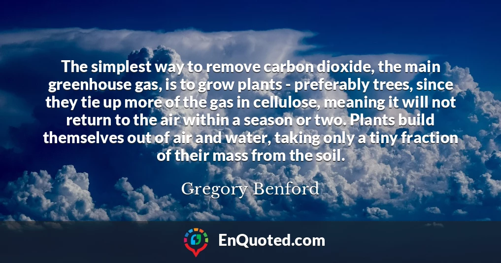 The simplest way to remove carbon dioxide, the main greenhouse gas, is to grow plants - preferably trees, since they tie up more of the gas in cellulose, meaning it will not return to the air within a season or two. Plants build themselves out of air and water, taking only a tiny fraction of their mass from the soil.