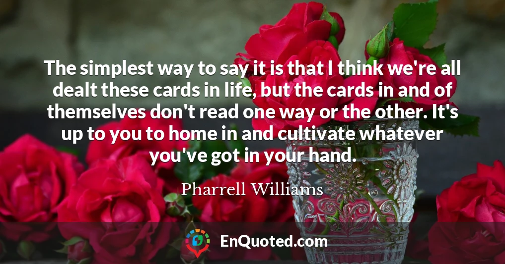The simplest way to say it is that I think we're all dealt these cards in life, but the cards in and of themselves don't read one way or the other. It's up to you to home in and cultivate whatever you've got in your hand.