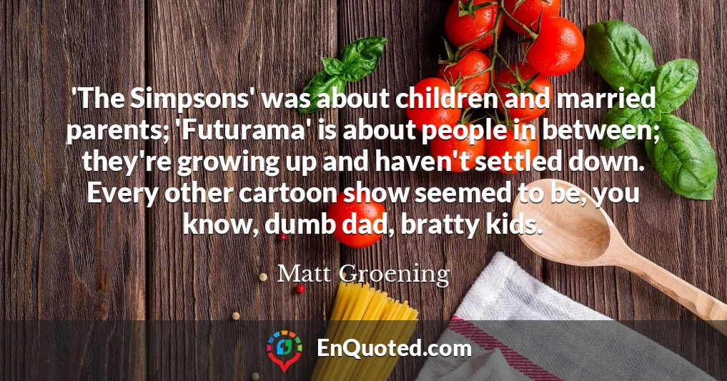 'The Simpsons' was about children and married parents; 'Futurama' is about people in between; they're growing up and haven't settled down. Every other cartoon show seemed to be, you know, dumb dad, bratty kids.
