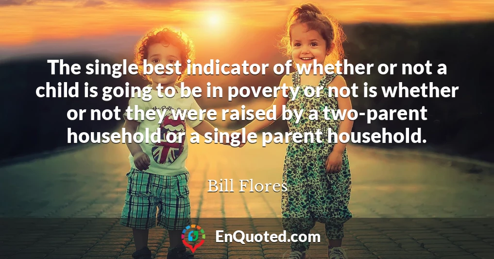 The single best indicator of whether or not a child is going to be in poverty or not is whether or not they were raised by a two-parent household or a single parent household.
