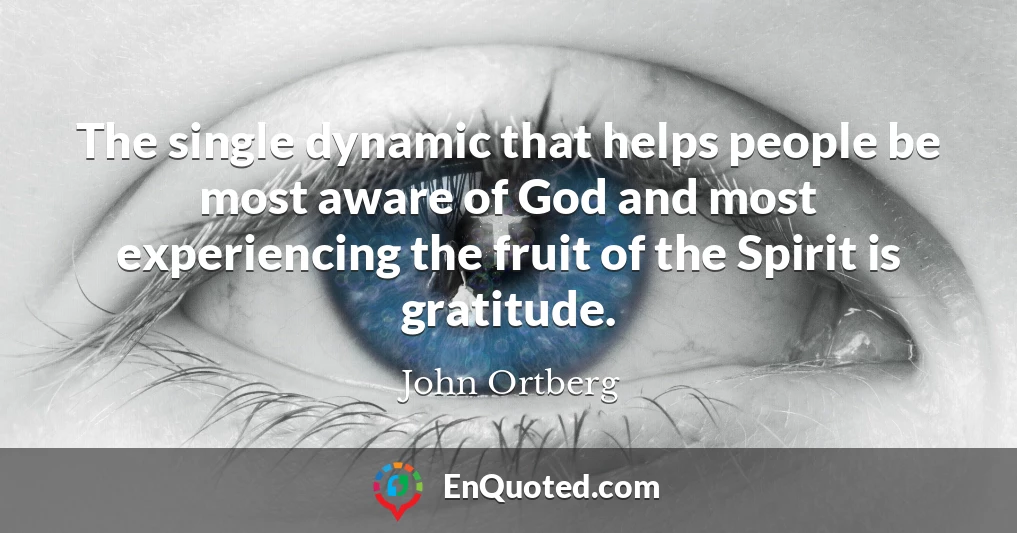 The single dynamic that helps people be most aware of God and most experiencing the fruit of the Spirit is gratitude.